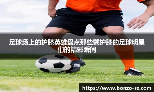 足球场上的护膝英雄盘点那些戴护膝的足球明星们的精彩瞬间